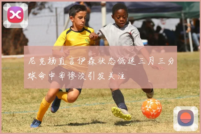 尼克杨直言伊森状态低迷三月三分球命中率惨淡引发关注